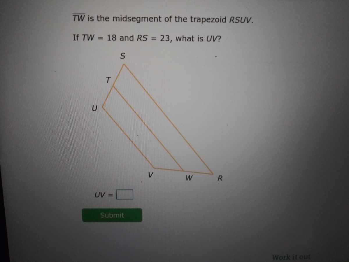 TW is the midsegment of the trapezoid RSUV.
If TW
18 and RS = 23, what is UV?
%3D
%3D
V.
W
R
UV =
Submit
Work it out
