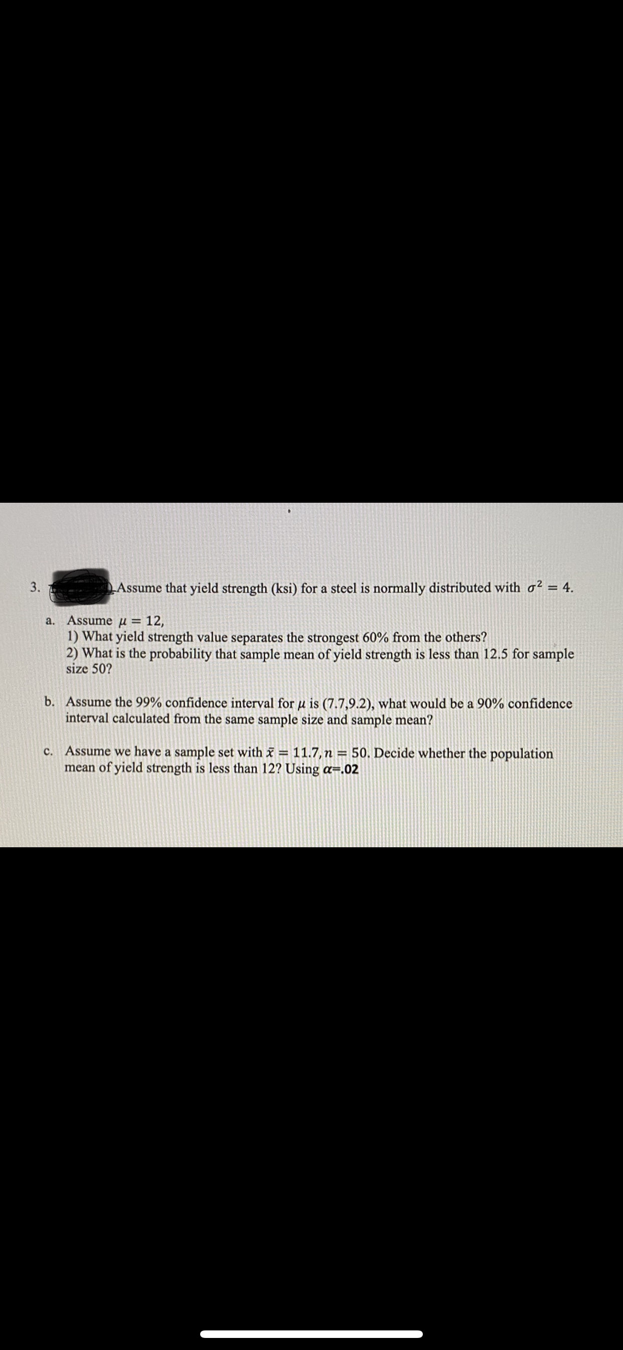 Assume that yield strength (ksi) for a steel is normally distributed with o2 = 4.
a. Assume µ = 12,
1) What yield strength value separates the strongest 60% from the others?
2) What is the probability that sample mean of yield strength is less than 12.5 for sample
size 50?
b. Assume the 99% confidence interval for µ is (7.7,9.2), what would be a 90% confidence
interval calculated from the same sample size and sample mean?
c. Assume we have a sample set with = 11.7, n = 50. Decide whether the population
mean of yield strength is less than 12? Using a=.02
