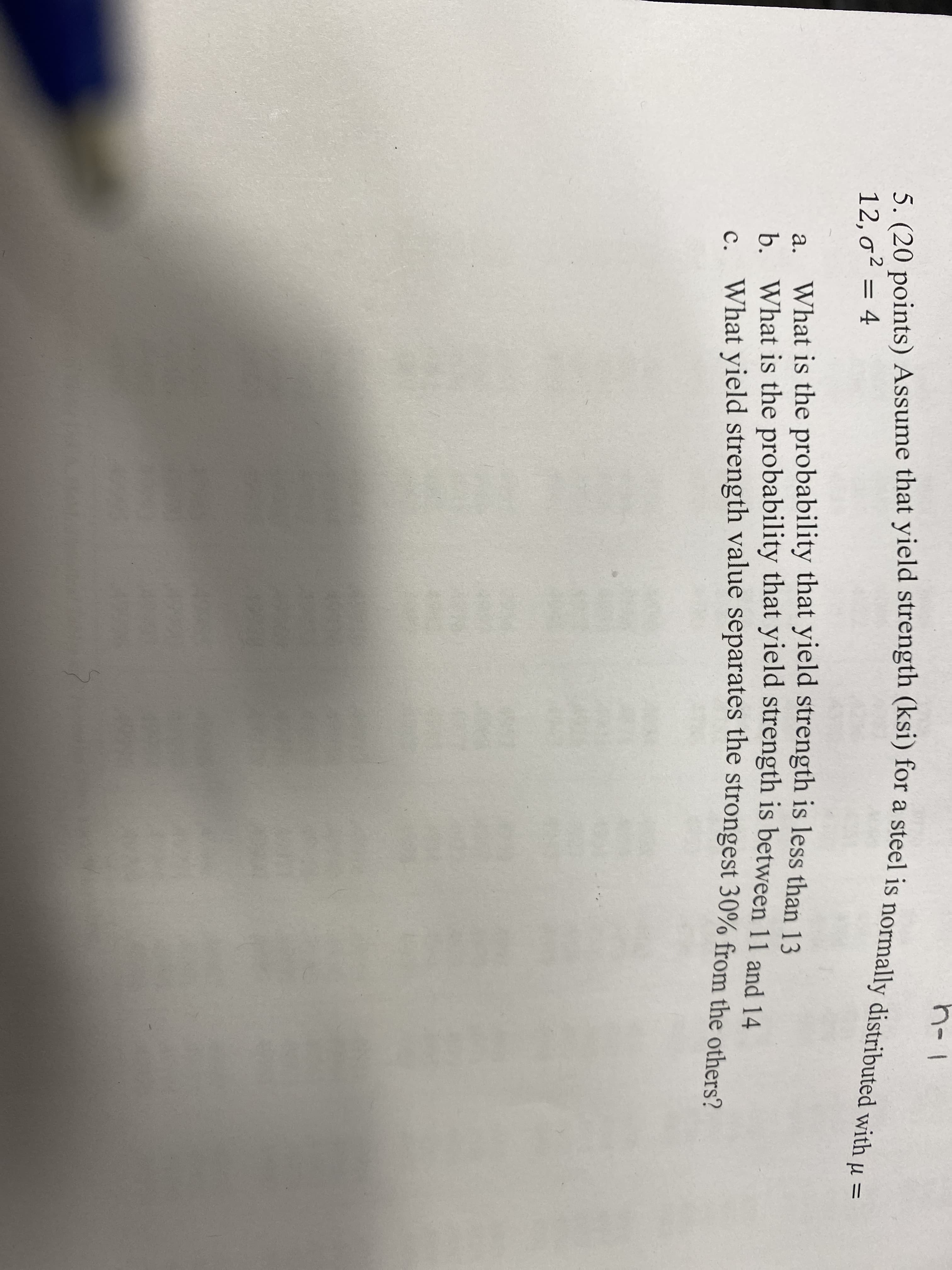 EGO
h-1
5. (20 points) Assume that yield strength (ksi) for a steel is normally distributed with µ =
12,o² = 4
a. What is the probability that yield strength is less than 13
b. What is the probability that yield strength is between 11 and 14
c. What vield strength value separates the strongest 30% from the others?
