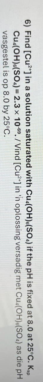 6) Find [Cu2+] in a solution saturated with Cu(OH)6(SO4) if the pH is fixed at 8.0 at 25°C. Ksp
Cu(OH)6(SO4)= 2.3 x 10-69. / Vind [Cu2+] in 'n oplossing versadig met Cu(OH)6(SO4) as die pH
vasgestel is op 8.0 by
25°C.