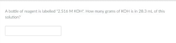 A bottle of reagent is labelled "2.516 M KOH". How many grams of KOH is in 28.3 mL of this
solution?