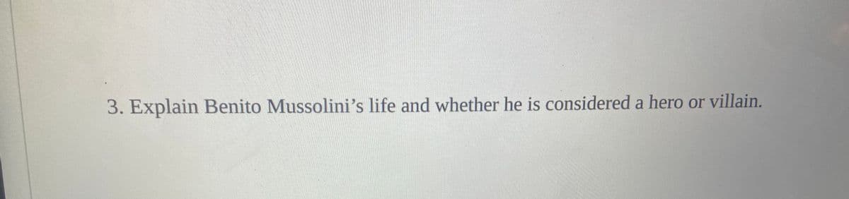 **Question 3: Explain Benito Mussolini’s life and whether he is considered a hero or villain.**

This question invites readers to delve into the life of Benito Mussolini, examining his political career, leadership, and actions to determine how history views him - whether as a hero or a villain. 

In answering this question, consider the following points:
- Mussolini's early life and rise to power.
- His establishment of a fascist regime in Italy and key policies implemented.
- Mussolini's involvement in World War II alongside Nazi Germany.
- The impact of his dictatorship on Italy and its people.
- Historical and contemporary perspectives on his legacy.

Understanding Mussolini's complex and controversial historical role can deepen insights into the broader context of World War II and the nature of authoritarian regimes.