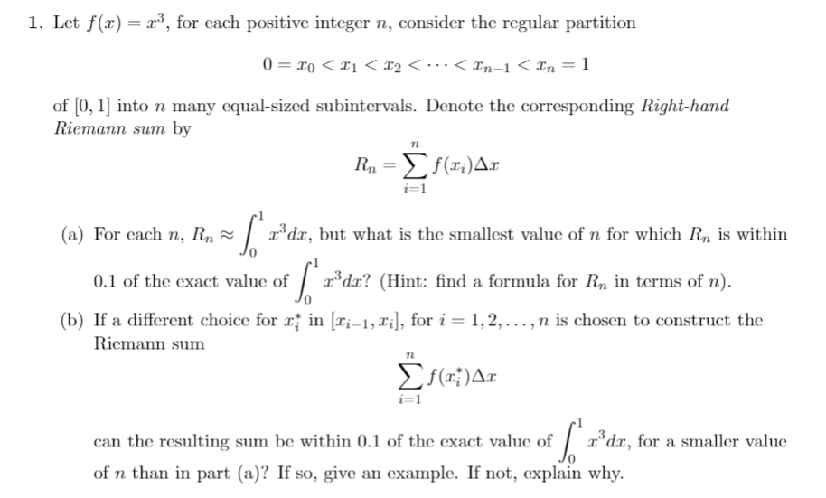 1. Let f(r) 3, for each positive integer n, consider the regular partition
0 o
x2 < - *. < In-1 < In = 1
of 0, 1] into n many equal-sized subintervals. Denote the corresponding Right-hand
Riemann sum by
Σία) Δ
i=1
(a) For each n, Rn
rdx, but what is the smallest value of n for which Rn is within
d? (Hint: find a formula for Rn in terms of n)
0.1 of the exact value of
(b) If a different choice for rin ri-1, X], for i = 1,2, ... , n is chosen to construct the
Riemann sum
Σ)Δn
i=1
Idr, for a smaller value
can the resulting sum be within 0.1 of the exact value of
of n than in part (a)? If so, give an example. If not, explain why
