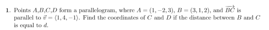 1. Points A,B,C,D form a parallelogram, where A = (1, –2,3), B = (3, 1,2), and BC is
parallel to i = (1,4, –1). Find the coordinates of C and D if the distance between B andC
is equal to d.
