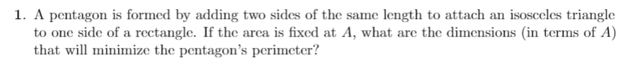 1. A pentagon is formed by adding two sides of the same length to attach an isosceles triangle
to one side of a rectangle. If the arca is fixed at A, what are the dimensions (in terms of A)
that will minimize the pentagon's perimeter?
