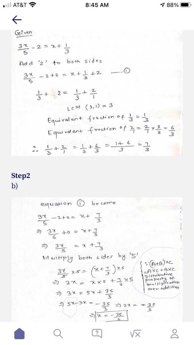 l AT&T
8:45 AM
1 88%
Given
- 2 = x
5
3
Add 2' to both sides
3X -2+2 =
3
능 2- 능+루
3
LCM (3,1) = 3
Equival ent fracti on of ģ =
Equi va ent frocHon of 루-흑x를 -응
늘+ 루
%3D
= I+ 6
3
Step2
b)
equation
be come
31 -2+2=
> 3X
+o = x+
ultiply both sides by '5
32 x5=
=AXC+BXC
Distributive
Property of
multipicaton
over udditim
) 31= xxs +IxS
> 3x =5+35
) 5x-32 --35
> 22 = +35
- - 35
