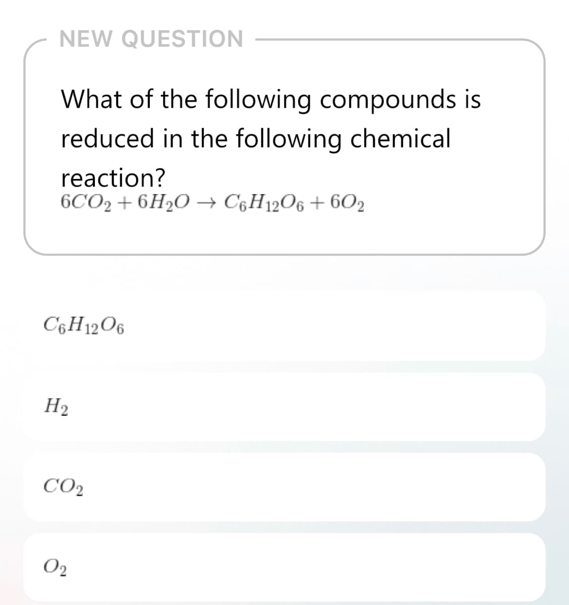 NEW QUESTION
What of the following compounds is
reduced in the following chemical
reaction?
6CO2 + 6H2O → C§H12O6 + 602
C6H12O6
H2
CO2
O2
