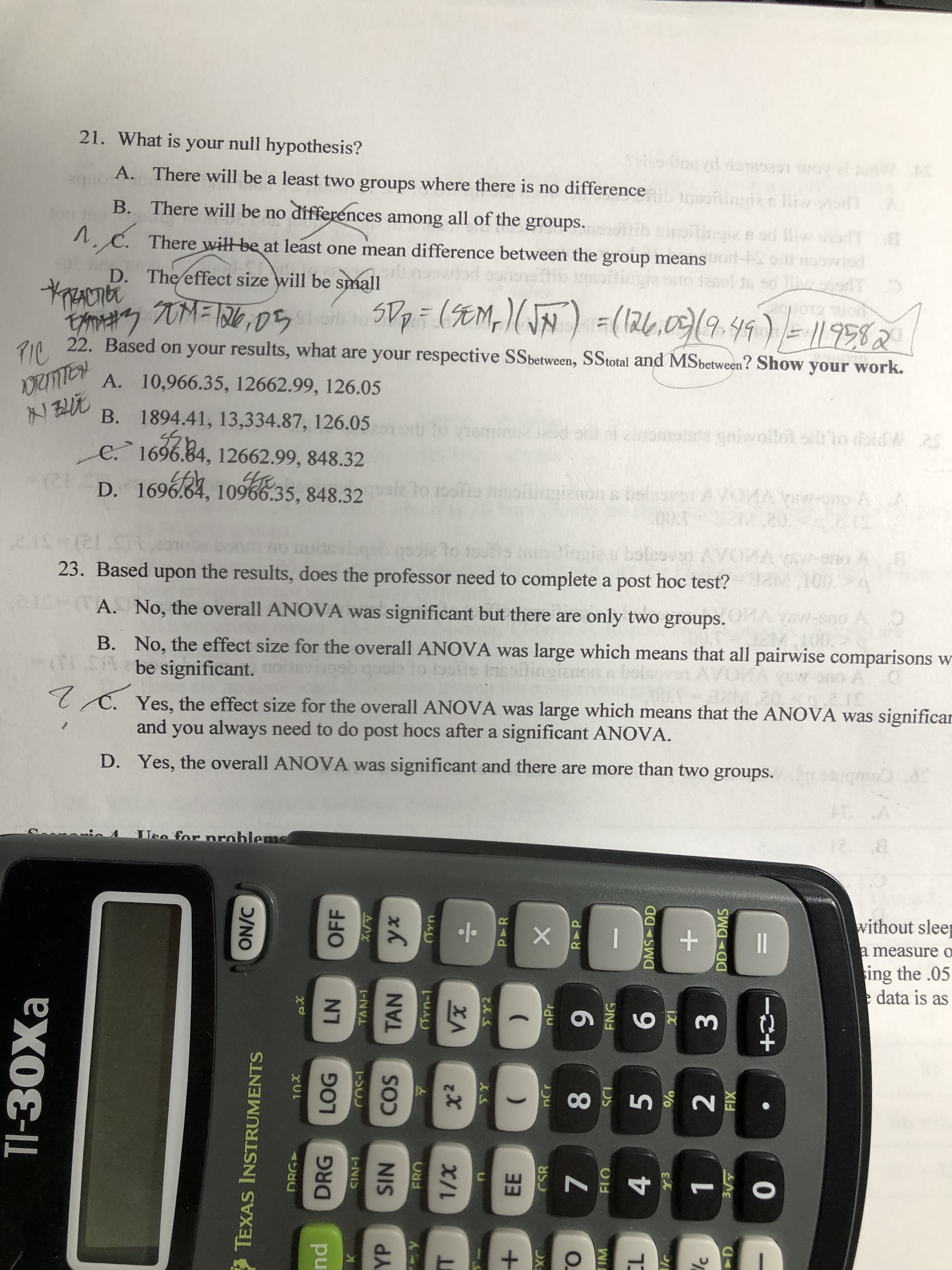 cole to toolo orsdingies bolcovon AVOMA YAw-ono A
0
23. Based upon the results, does the professor need to complete a post hoc test? M100.
A. No, the overall ANOVA was significant but there are only two groups.
eno A O
B. No, the effect size for the overall ANOVA was large which means that all pairwise comparisons w
(1.5A be significant.
lo boofie insoiingianon
T C. Yes, the effect size for the overall ANOVA was large which means that the ANOVA was significar
and you always need to do post hocs after a significant ANOVA.
D. Yes, the overall ANOVA was significant and there are more than two groups. ohugmo
