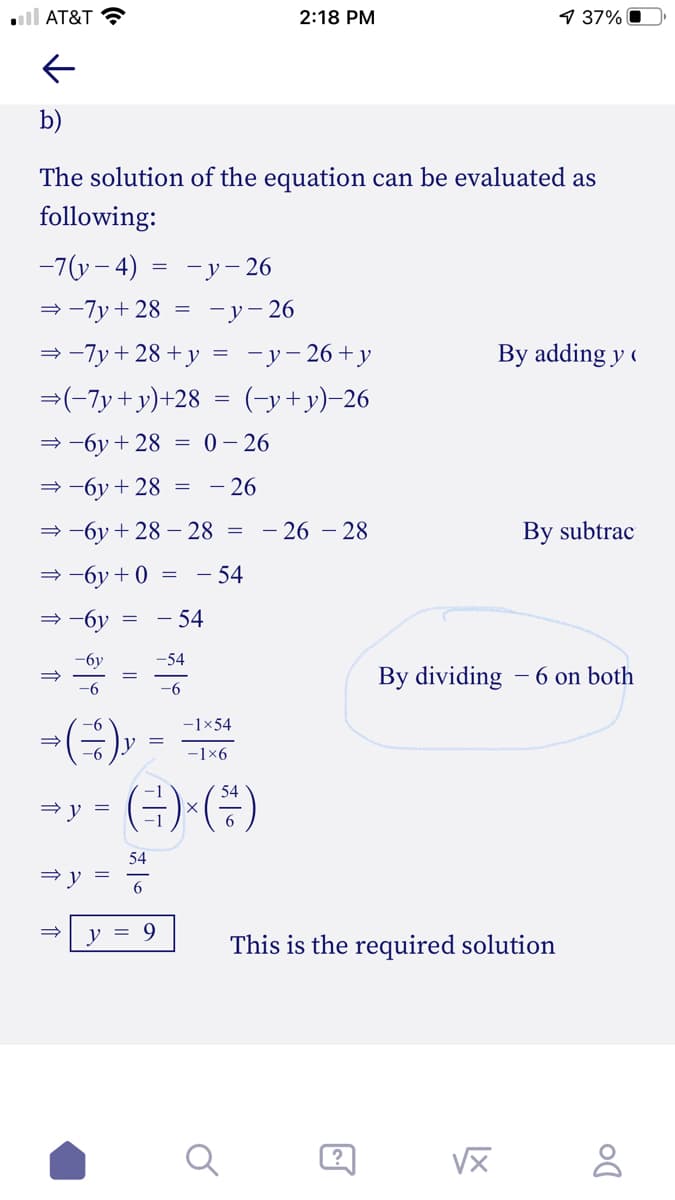 ll AT&T ?
2:18 PM
1 37% O
b)
The solution of the equation can be evaluated as
following:
-7(у - 4) — -у-26
= -7y + 28
—у— 26
= -7y+ 28 + y
-у - 26 + у
By adding y (
=(-7y+y)+28
(-y+y)-26
= -6y + 28 = 0– 26
= -6y + 28
= - 26
= -6y + 28 – 28 =
- 26 – 28
By subtrac
= -6y + 0
- 54
= -6y
- 54
-бу
-54
By dividing - 6 on both
-6
-(-),
-1×54
V =
-1x6
- (쿠),(#)
54
= y =
6
v = 9
This is the required solution
