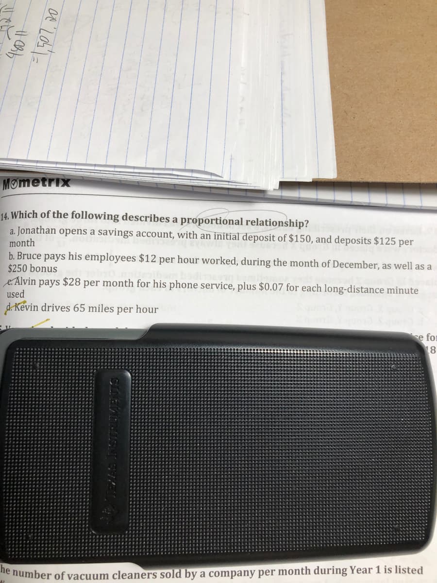 Mometrix
14. Which of the following describes a proportional relationship?
a. Jonathan opens a savings account, with an initial deposit of $150, and deposits $125 per
month
b. Bruce pays his employees $12 per hour worked, during the month of December, as well as a
$250 bonus
e.Alvin pays $28 per month for his phone service, plus $0.07 for each long-distance minute
used
d. Kevin drives 65 miles per hour
se for
18
e humber of vacuum cleaners sold by a company per month during Year 1 is listed
SLNEATISN
