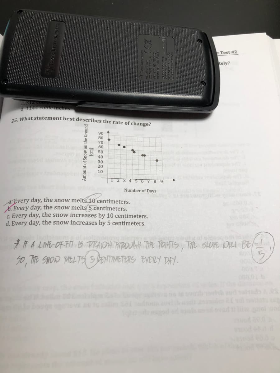 Test #2
tely?
C. 31Z
d. 1144 cubic Inches
a5 What statement best describes the rate of change?
90 ↑
08
70
60
40
30
20
10
obnls
5678 9
Number of Days
a. Every day, the snow melts 10 centimeters.
B. Every day, the snow melts5 centimeters.
C. Every day, the snow increases by 10 centimeters.
d. Every day, the snow increases by 5 centimeters.
* Ħ A LINE-OF-FIT B TRADA PITPOUAH Tit POINTS, TE SAOTE DILL BE
50, THE SHOW MELTE SDENTIMETERS EVERY DY.
000,01
(wɔ)
Amount of Snow on the Ground
1WLS
