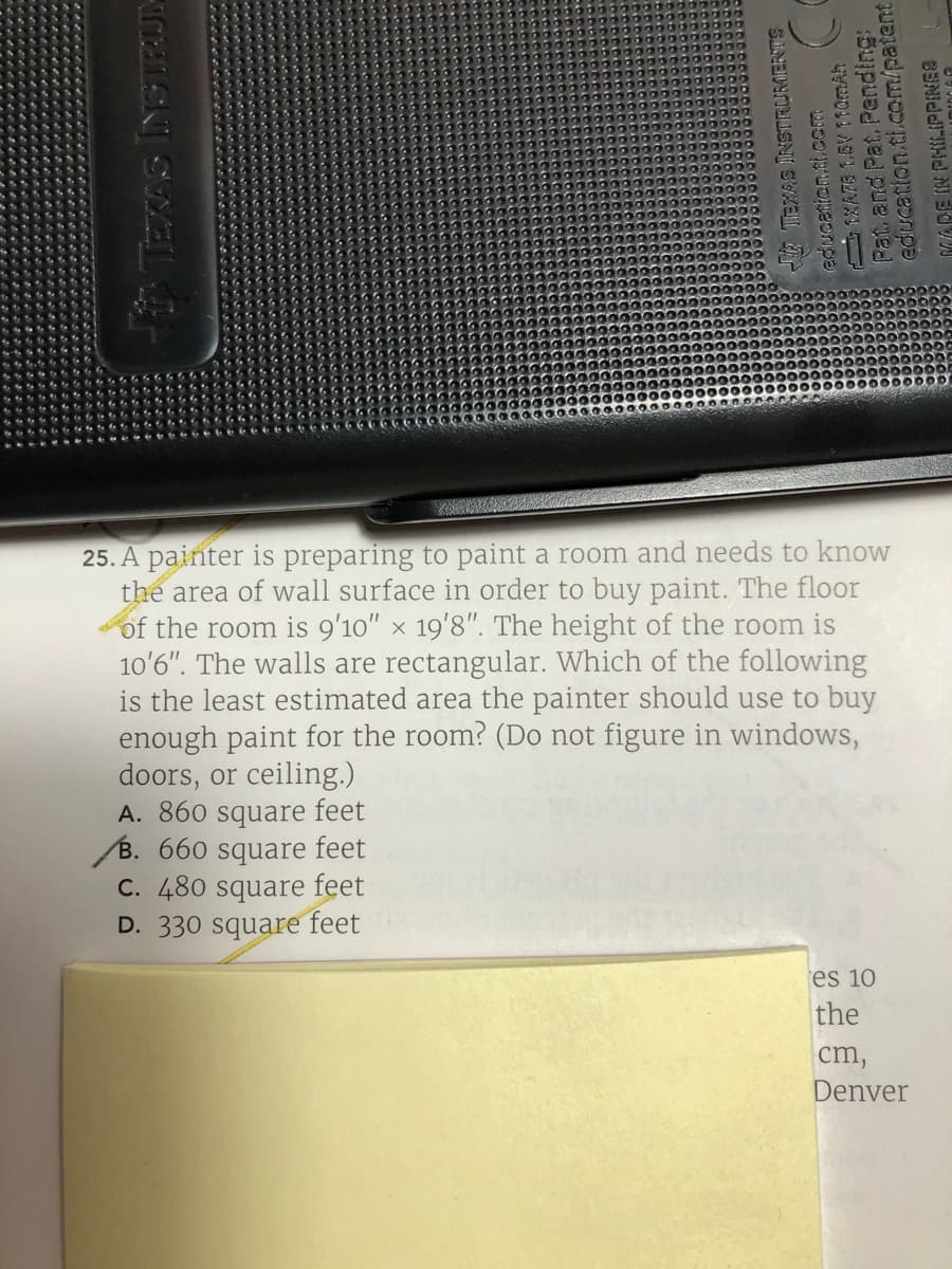 25. A painter is preparing to paint a room and needs to know
the area of wall surface in order to buy paint. The floor
of the room is 9'10" x 19'8". The height of the room is
10'6". The walls are rectangular. Which of the following
is the least estimated area the painter should use to buy
enough paint for the room? (Do not figure in windows,
doors, or ceiling.)
A. 860 square feet
B. 660 square feet
C. 480 square feet
D. 330 square feet
es 10
the
cm,
Denver
ISK SWELT-
TEXAS INSTRURAERTS
ediucation.ai,com
Pat and Pat. Pending:
education.tl.com/patent
