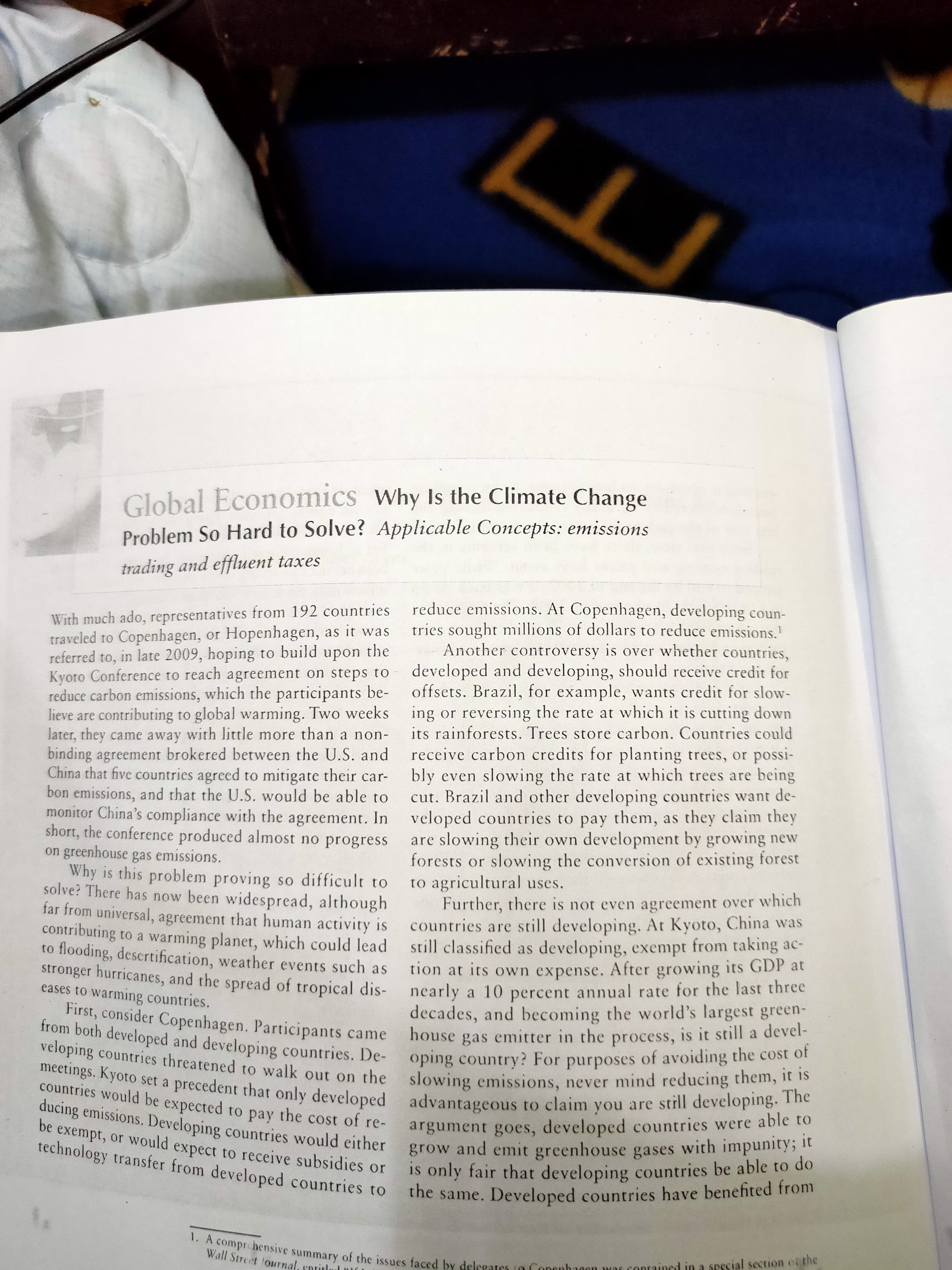 Global Economics Why Is the Climate Change
Problem So Hard to Solve? Applicable Concepts: emissions
trading and effluent taxes
reduce emissions. At Copenhagen, developing coun-
tries sought millions of dollars to reduce emissions.
Another controversy is over whether countries,
developed and developing, should receive credit for
offsets. Brazil, for example, wants credit for slow-
With much ado, representatives from 192 countries
traveled to Copenhagen, or Hopenhagen, as it was
referred to, in late 2009, hoping to build upon the
Kyoto Conference to reach agreement on steps to
reduce carbon emissions, which the participants be-
lieve are contributing to global warming. Two weeks ing or reversing the rate at which it is cutting down
later, they came away with little more than a non-
binding agreement brokered between the U.S. and
China that five countrics agreed to mitigate their car-
bon emissions, and that the U.S. would be able to
its rainforests. Trees store carbon. Countries could
receive carbon credits for planting trees, or possi-
bly even slowing the rate at which trees are being
cut. Brazil and other developing countries want de-
monitor China's compliance with the agreement. In veloped countries to pay them, as they claim they
short, the conference produced almost no progress
on greenhouse gas emissions.
Why is this problem proving so difficult to
solve? There has now been widespread, although
far from universal, agreement that human activity is countries are still developing. At Kyoto, China was
contributing to a warming planet, which could lead
to flooding, descrtification, weather events such as
stronger hurricanes, and the spread of tropical dis- nearly a 10 percent annual rate for the last tine
eases to warming countries.
First, consider Copenhagen. Participants came
are slowing their own development by growing new
forests or slowing the conversion of existing forest
to agricultural uses.
Further, there is not even agreement over which
still classified as developing, exempt from taking ac-
tion at its own expense. After growing its GDP at
decades, and becoming the world's largest green-
house gas emitter in the process, is it still a devel-
from both developed and developing countries. De- oping country? For purposes of avoiding the cost of
veloping countries threatened to walk out on the slowing emissions, never mind reducing them, it is
meetings. Kyoto set a precedent that only developed advantageous to claim you are still developing. The
countries would be expected to pay the cost of re-
ducing emissions. Developing countries would either
be exempt, or would expect to receive subsidies or
technology transfer from developed countries to
argument goes, developed countries were able to
grow and emit greenhouse gases with impunity; it
Is only fair that developing countries be able to do
the same. Developed countries have benefited from
1. A compre hensive summary of the issues faced by delegates to Conenbagen was conrained in a sescial section er the
Wall Street fournal, sntitlo
