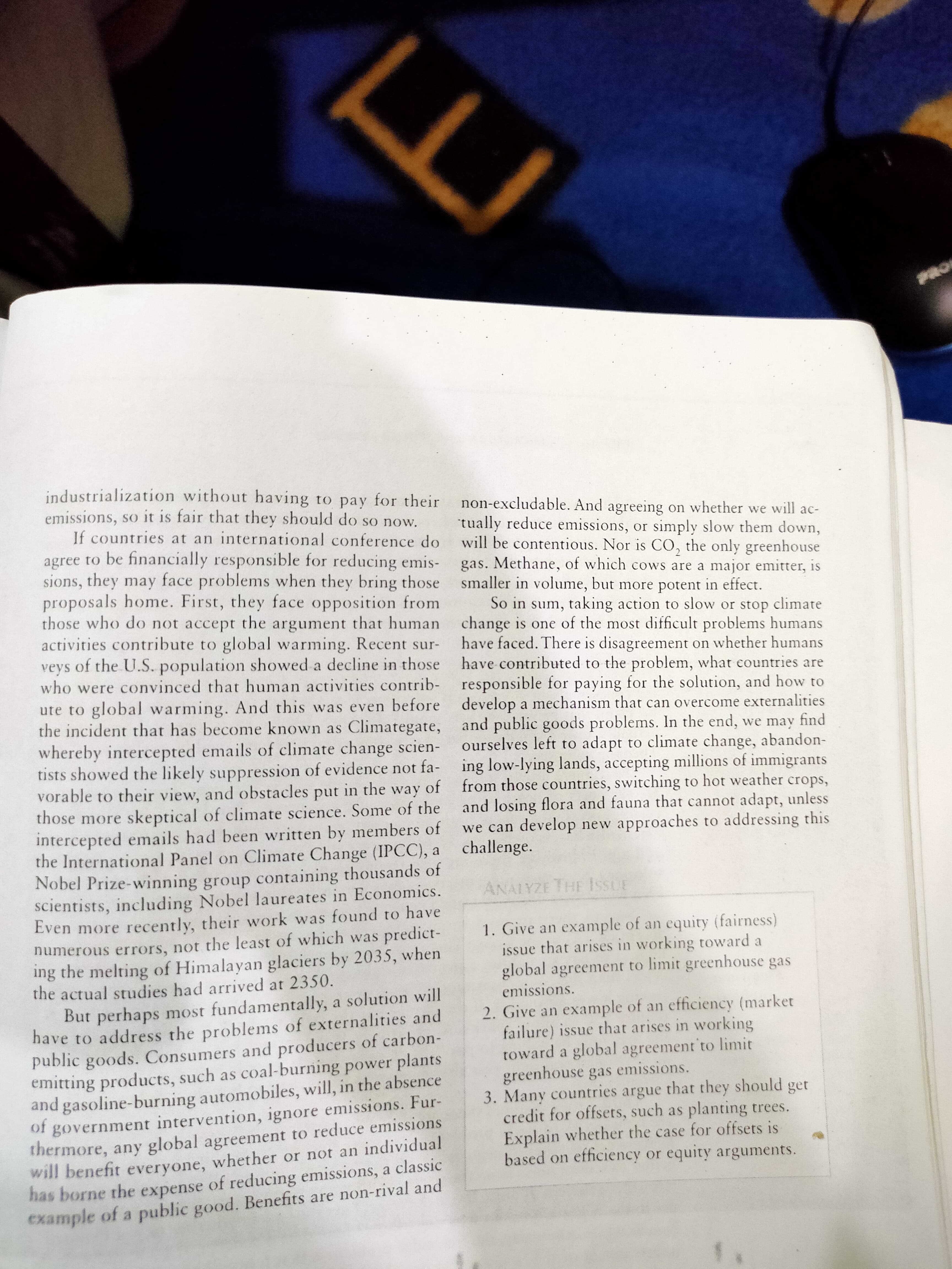 industrialization without having to pay for their
emissions, so it is fair that they should do so now.
If countries at an international conference do
agree to be financially responsible for reducing emis-
sions, they may face problems when they bring those
proposals home. First, they face opposition from
those who do not accept the argument that human change is one of the most difficult problems humans
activities contribute to global warming. Recent sur-
veys of the U.S. population showed a decline in those have contributed to the problem, what countries are
who were convinced that human activities contrib- responsible for paying for the solution, and how to
ute to global warming. And this was even before develop a mechanism that can overcome externalities
the incident that has become known as Climategate, and public goods problems. In the end, we may find
whereby intercepted emails of climate change scien- ourselves left to adapt to climate change, abandon-
tists showed the likely suppression of evidence not fa- ing low-lying lands, accepting millions of immigrants
vorable to their view, and obstacles put in the way of from those countries, switching to hot weather crops,
those more skeptical of climate science. Some of the
intercepted emails had been written by members of
the International Panel on Climate Change (IPCC), a challenge.
Nobel Prize-winning group containing thousands of
scientists, including Nobel laureates in Economics.
Even more recently, their work was found to have
numerous errors, not the least of which was predict-
ing the melting of Himalayan glaciers by 2035, when
the actual studies had arrived at 2350.
But perhaps most fundamentally, a solution will
have to address the problems of externalities and
public goods. Consumers and producers of carbon-
emitting products, such as coal-burning power plants
and gasoline-burning automobiles, will, in the absence
of government intervention, ignore emissions. Fur-
thermore, any global agreement to reduce emissions
will benefit everyone, whether or not an individual
has borne the expense of reducing emissions, a classic
example of a public good. Benefits are non-rival and
non-excludable. And agreeing on whether we will ac-
tually reduce emissions, or simply slow them down,
will be contentious. Nor is CO, the only greenhouse
gas. Methane, of which cows are a major emitter, is
smaller in volume, but more potent in effect.
So in sum, taking action to slow or stop climate
have faced. There is disagreement on whether humans
and losing flora and fauna that cannot adapt, unless
we can develop new approaches to addressing this
ANALYZE THE IssUE
1. Give an example of an equity (fairness)
issue that arises in working toward a
global agreement to limit greenhouse gas
emissions.
2. Give an example of an efficiency (market
failure) issue that arises in working
toward a global agreement to limit
greenhouse gas emissions.
3. Many countries argue that they should get
credit for offsets, such as planting trees.
Explain whether the case for offsets is
based on efficiency or equity arguments.
