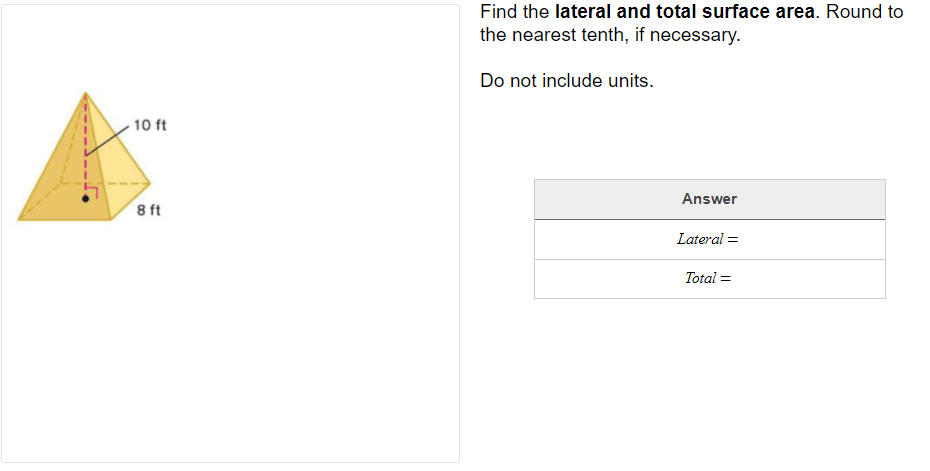 Find the lateral and total surface area. Round to
the nearest tenth, if necessary.
Do not include units.
10 ft
Answer
8 ft
Lateral =
Total =
