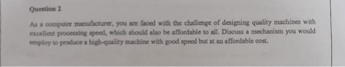 Question 2
As a computer manufacturer, you are faced with the challenge of designing quality machines with
excellent processing speed, which should also be affordable to all. Discuss a mechanism you would
employ to produce a high-quality machine with good speed but at an affordable cost.