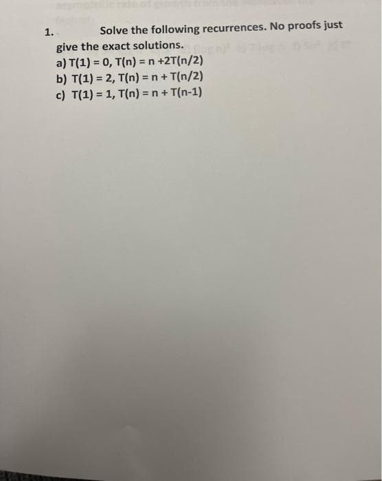 1.
Solve the following recurrences. No proofs just
give the exact solutions.
a) T(1) = 0, T(n) = n +2T(n/2)
b) T(1) = 2, T(n) = n + T(n/2)
c) T(1) = 1, T(n) = n + T(n-1)
Mam