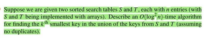 Suppose we are given two sorted search tables S and T, each with n entries (with
S and T being implemented with arrays). Describe an O(log²n)-time algorithm
for finding the kth smallest key in the union of the keys from S and T (assuming
no duplicates).