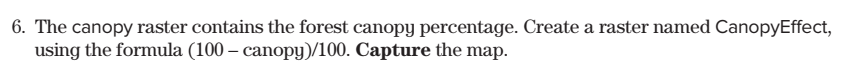 6. The canopy raster contains the forest canopy percentage. Create a raster named CanopyEffect,
using the formula (100- canopy)/100. Capture the map.