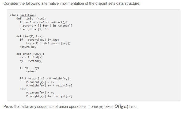 Consider the following alternative implimentation of the disjoint-sets data structure.
class Partition:
definit_(P,n):
# sometimes called makeset(j)
P.parent = [j for j in range(n)]
P.weight = [1] * n
def find(P, key):
if P.parent [key] != key:
key = P.find(P.parent [key])
return key
def union(P,x,y) ::
rx = P.find(x)
ry = P.find(y)
if rx == ry:
return
if P.weight[rx] > P.weight[ry]:
P.parent [ry] = rx
P.weight [rx] += P.weight[ry]
else:
P.parent [rx] ry
=
P.weight [ry] += P.weight[rx]
Prove that after any sequence of union operations, P.find(x) takes O(lg n) time.