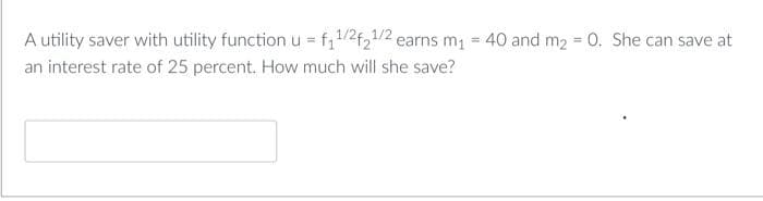 A utility saver with utility function u = f₁1/2f21/2 earns m₁ = 40 and m₂ = 0. She can save at
an interest rate of 25 percent. How much will she save?