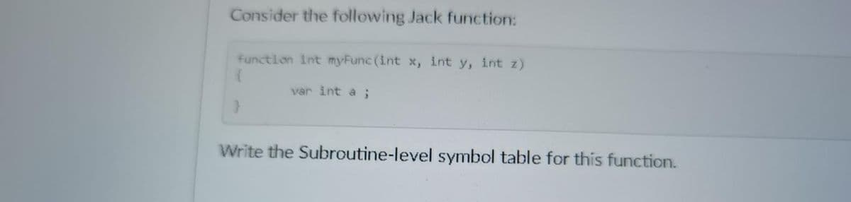 Consider the following Jack function:
function int myFunc(int x, int y, int z)
{
var int a ;
Write the Subroutine-level symbol table for this function.