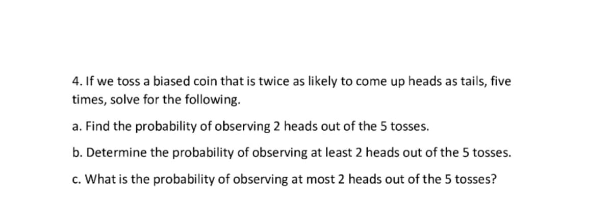 4. If we toss a biased coin that is twice as likely to come up heads as tails, five
times, solve for the following.
a. Find the probability of observing 2 heads out of the 5 tosses.
b. Determine the probability of observing at least 2 heads out of the 5 tosses.
c. What is the probability of observing at most 2 heads out of the 5 tosses?
