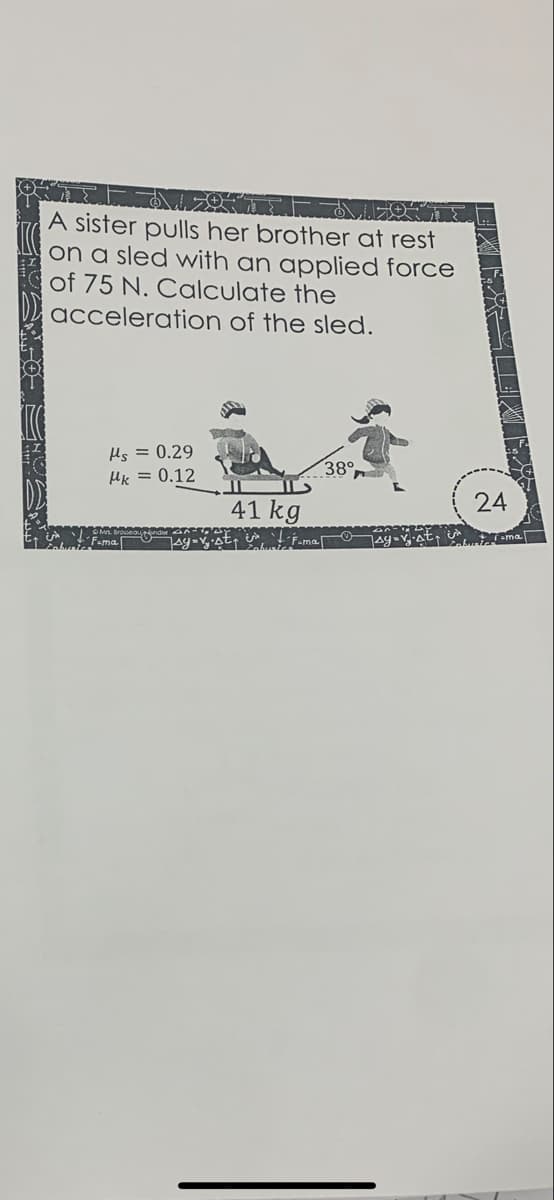 A sister pulls her brother at rest
on a sled with an applied force
of 75 N. Calculate the
acceleration of the sled.
Hs = 0.29
38°
HK = 0.12
41 kg
24
