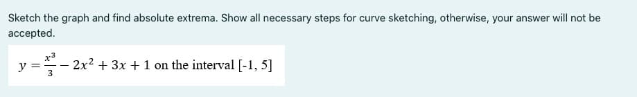 Sketch the graph and find absolute extrema. Show all necessary steps for curve sketching, otherwise, your answer will not be
accepted.
x3
y =- 2x2 + 3x +1 on the interval [-1, 5]
3
