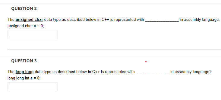 QUESTION 2
The unsigned char data type as described below in C++ is represented with
in assembly language.
unsigned char a = 0;
QUESTION 3
The long long data type as described below in C++ is represented with
in assembly language?
long long int a = 0;
