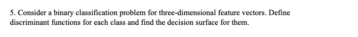 5. Consider a binary classification problem for three-dimensional feature vectors. Define
discriminant functions for each class and find the decision surface for them.
