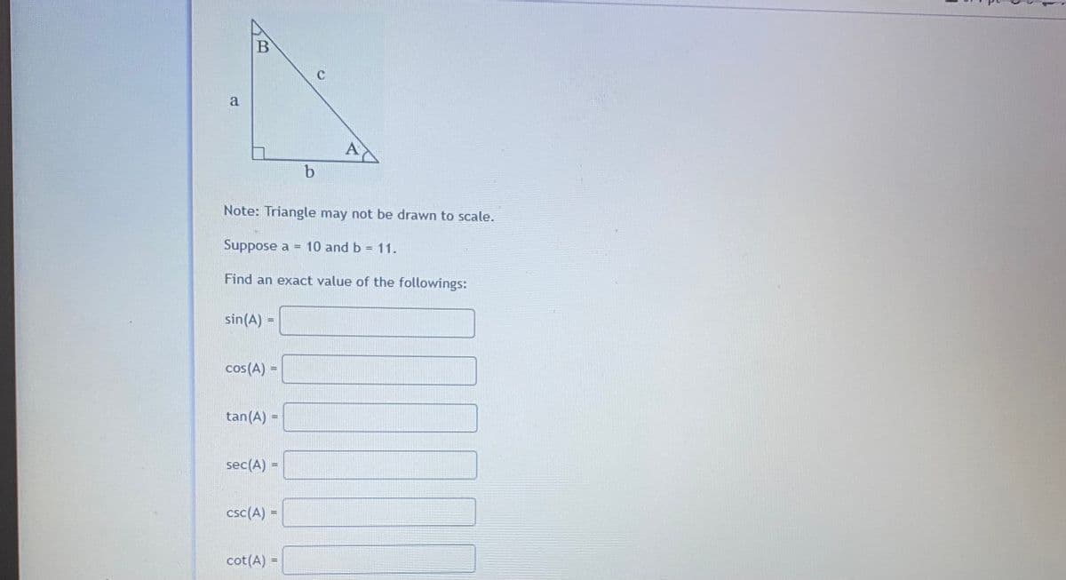 C
a
A
b
Note: Triangle may not be drawn to scale.
Suppose a = 10 and b = 11.
Find an exact value of the followings:
sin(A) =
cos(A) =
tan(A) =
sec(A) =
csc(A) =
cot(A) =
