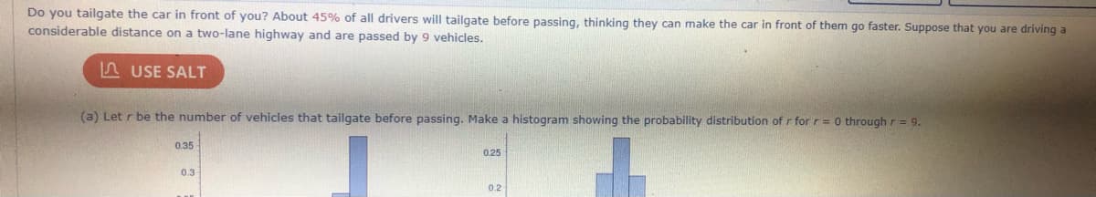 Do you tailgate the car in front of you? About 45% of all drivers will tailgate before passing, thinking they can make the car in front of them go faster. Suppose that you are driving a
considerable distance on a two-lane highway and are passed by 9 vehicles.
A USE SALT
(a) Let r be the number of vehicles that tailgate before passing. Make a histogram showing the probability distribution of r for r= 0 through r = 9.
0.35
0.25
0.3
0.2
