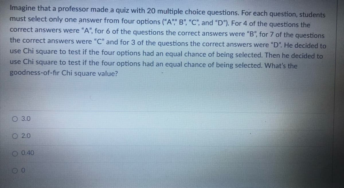 Imagine that a professor made a quiz with 20 multiple choice questions. For each question, students
must select only one answer from four options ("A"" B", "C", and "D"). For 4 of the questions the
correct answers were "A", for 6 of the questions the correct answers were "B", for 7 of the questions
the correct answers were "C" and for 3 of the questions the correct answers were "D". He decided to
use Chi square to test if the four options had an equal chance of being selected. Then he decided to
use Chi square to test if the four options had an equal chance of being selected. What's the
goodness-of-fir Chi square value?
О 30
2.0
O 0.40
