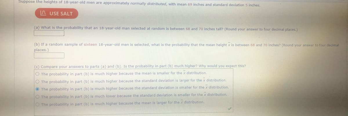 Suppose the heights of 18-year-old men are approximately normally distributed, with mean 69 inches and standard deviation 5 inches.
n USE SALT
(a) What is the probability that an 18-year-old man selected at random is between 68 and 70 inches tall? (Round your answer to four decimal places.)
(b) If a random sample of sixteen 18-year-old men is selected, what is the probability that the mean height x is between 68 and 70 inches? (Round your answer to four decimal
places.)
(c) Compare your answers to parts (a) and (b). Is the probability in part (b) much higher? Why would you expect this?
O The probability in part (b) is much higher because the mean is smaller for the x distribution.
O The probability in part (b) is much higher because the standard deviation is larger for the x distribution.
O The probability in part (b) is much higher because the standard deviation is smaller for the x distribution.
O The probability in part (b) is much lower because the standard deviation is smaller for the x distribution,
O The probability in part (b) is much higher because the mean is larger for the x distribution.
