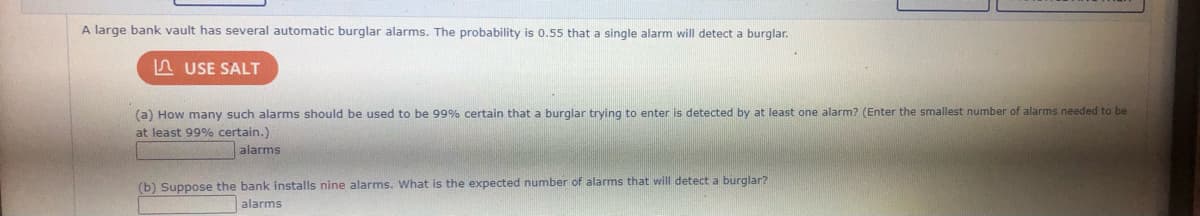 A large bank vault has several automatic burglar alarms. The probability is 0.55 that
single alarm will detect a burglar.
A USE SALT
(a) How many such alarms should be used to be 99% certain that a burglar trying to enter is detected by at least one alarm? (Enter the smallest number of alarms needed to be
at least 99% certain.)
alarms
(b) Suppose the bank installs nine alarms. What is the expected number of alarms that will detect a burglar?
alarms
