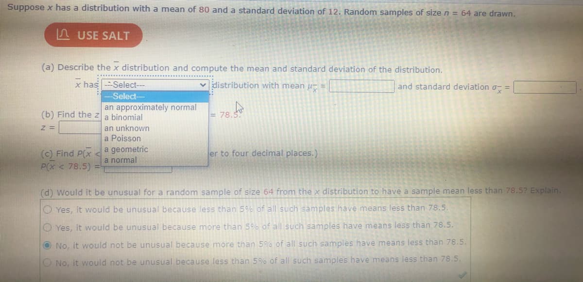 = 78.
Suppose x has a distribution with a mean of 80 and a standard deviation of 12. Random samples of size n = 64 are drawn.
A USE SALT
(a) Describe the x distribution and compute the mean and standard deviation of the distribution.
x has --Select---
v distribution with mean u- =
and standard deviation o- =
Select--
an approximately normal
(b) Find the za binomial
an unknown
a Poisson
(c) Find P(x <
P(x < 78.5)
a geometric
a normal
er to four decimal places.)
(d) Would it be unusual for a random sample of size 64 from the x distribution to have a sample mean less than 78.5? Explain.
O Yes, it would be unusual because less than 5% of all such samples have means less than 78.5.
O Yes, it would be unusual because more than 5% of all such samples have means less than 78.5.
O No, it would not be unusual because more than 5% of all such samples have means less than 78.5.
O No, it would not be unusual because less than 5% of all such samples have means less than 78.5.
