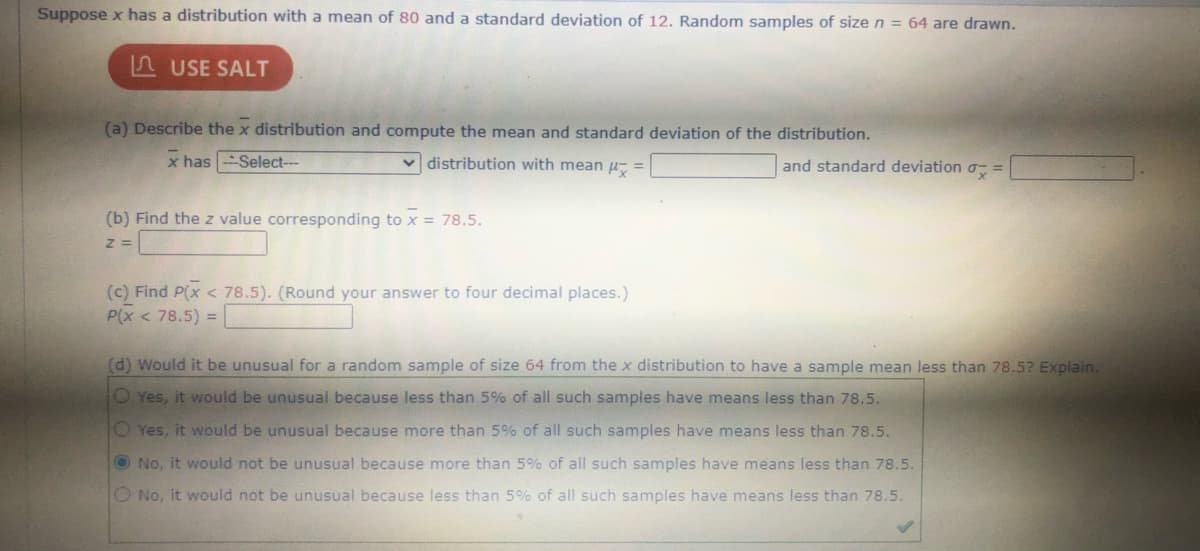 Suppose x has a distribution with a mean of 80 and a standard deviation of 12. Random samples of sizen = 64 are drawn.
A USE SALT
(a) Describe the x distribution and compute the mean and standard deviation of the distribution.
x has -Select--
distribution with mean u, =
and standard deviation o, =
(b) Find the z value corresponding to x = 78.5.
(c) Find P(x < 78.5). (Round your answer to four decimal places.)
P(x < 78.5) =
(d) Would it be unusual for a random sample of size 64 from the x distribution to have a sample mean less than 78.5? Explain.
O Yes, it would be unusual because less than 5% of all such samples have means less than 78.5.
O Yes, it would be unusual because more than 5% of all such samples have means less than 78.5.
O No, it would not be unusual because more than 5% of all such samples have means less than 78.5.
O No, it would not be unusual because less than 5% of all such samples have means less than 78.5.
