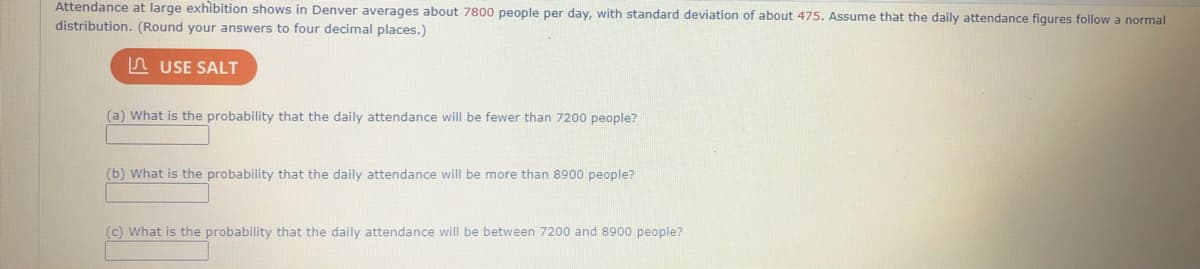 Attendance at large exhibition shows in Denver averages about 7800 people per day, with standard deviation of about 475. Assume that the daily attendance figures follow a normal
distribution. (Round your answers to four decimal places.)
n USE SALT
(a) What is the probability that the daily attendance will be fewer than 7200 people?
(b) What is the probability that the daily attendance will be more than 8900 people?
(c) What is the probability that the daily attendance will be between 7200 and 8900 people?
