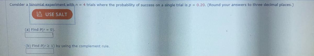 Consider a binamial.experiment. with n = 4 trials where the probability of success on a single trial is p = 0.20. (Round your answers to three decimal places.)
AUSE SALT
(a) Find P(r = 0).
(b) Find P(r 2 1) by using the complement rule.
