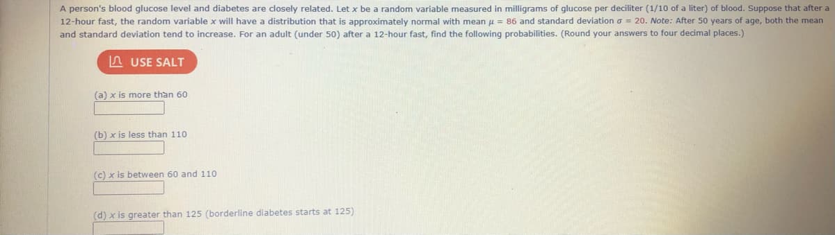 A person's blood glucose level and diabetes are closely related. Let x be a random variable measured in milligrams of glucose per deciliter (1/10 of a liter) of blood. Suppose that after a
12-hour fast, the random variable x will have a distribution that is approximately normal with mean u = 86 and standard deviation o = 20. Note: After 50 years of age, both the mean
and standard deviation tend to increase. For an adult (under 50) after a 12-hour fast, find the following probabilities. (Round your answers to four decimal places.)
n USE SALT
(a) x is more than 60
(b) x is less than 110
(c) x is between 60 and 110
(d) x is greater than 125 (borderline diabetes starts at 125)
