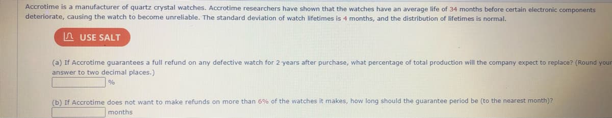 Accrotime is a manufacturer of quartz crystal watches. Accrotime researchers have shown that the watches have an average life of 34 months before certain electronic components
deteriorate, causing the watch to become unreliable. The standard deviation of watch lifetimes is 4 months, and the distribution of lifetimes is normal.
n USE SALT
(a) If Accrotime guarantees a full refund on any defective watch for 2 years after purchase, what percentage of total production will the company expect to replace? (Round your
answer to two decimal places.)
%
(b) If Accrotime does not want to make refunds on more than 6% of the watches it makes, how long should the guarantee period be (to the nearest month)?
months
