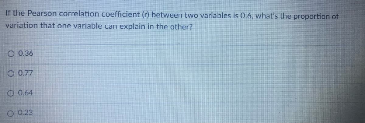 If the Pearson correlation coefficient (r) between two variables is 0.6, what's the proportion of
variation that one variable can explain in the other?
0.36
O 0.77
O 0.64
0.23
