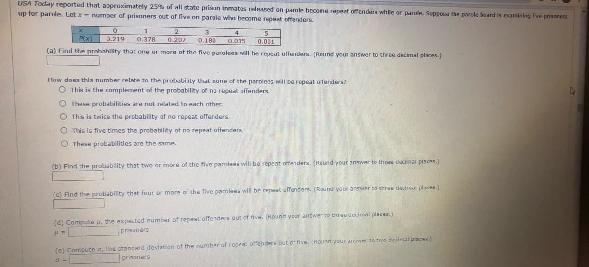 USA Today reported that approximately 25% of all state prison inmates released on parole become repeat offenders while on parole. Suppose the parole board is examining five prisoners
up for parole. Let x = number of prisoners out of five on parole who become repeat offenders.
2
5
P(x)
0.219
0.378
0.207
0.180
0.015
0.001
(a) Find the probability that one or more of the five parolees will be repeat offenders. (Round your answer to three decimal places.)
How does this number relate to the probability that none of the parolees will be repeat offenders?
O This is the complement of the probability of no repeat offenders.
O These probabilities are not related to each other.
O This is twice the probability of no repeat offenders.
O This is five times the probability of no repeat offenders.
O These probabilities are the same.
(b) Find the probability that two or more of the five parolees will be repeat offenders. (Round your answer to three decimal places.)
(c) Find the probability that four or more of the five parolees will be repeat offenders. (Round your answer to three decimal places.)
(d) Compute u, the expected number of repeat offenders out of five. (Round your answer to three decimal places.)
prisoners
(e) Compute o, the standard deviation of the number of repeat offenders out of five. (Round your answer to two decimal places.)
prisoners
