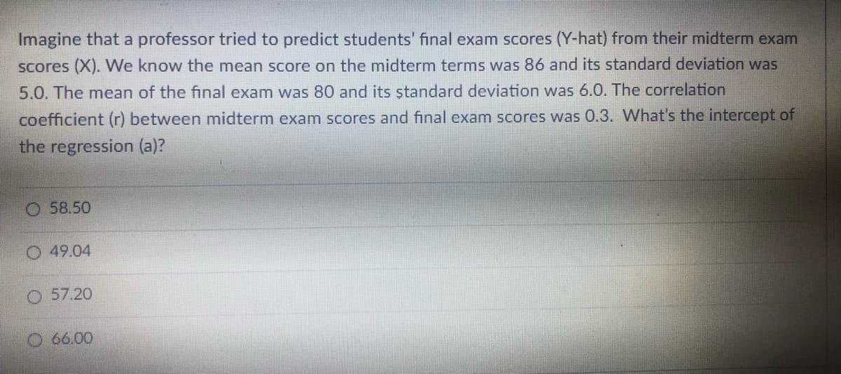 Imagine that a professor tried to predict students' final exam scores (Y-hat) from their midterm exam
Scores (X). We know the mean score on the midterm terms was 86 and its standard deviation was
5.0. The mean of the final exam was 80 and its ştandard deviation was 6.0. The correlation
coefficient (r) between midterm exam scores and final exam scores was 0.3. What's the intercept of
the regression (a)?
O 58.50
49.04
O 57.20
O 66.00
