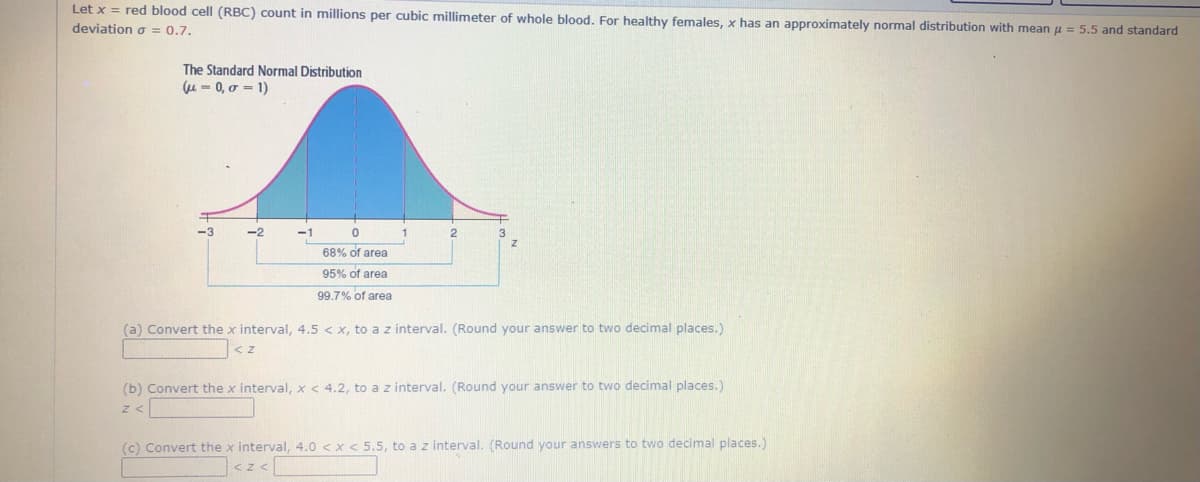 Let x = red blood cell (RBC) count in millions per cubic millimeter of whole blood. For healthy females, x has an approximately normal distribution with mean u = 5.5 and standard
deviațion o = 0.7.
The Standard Normal Distribution
(u - 0, o = 1)
-2
68% of area
95% of area
99.7% of area
(a) Convert the x interval, 4.5 < x, to a z interval. (Round your answer to two decimal places.)
< z
(b) Convert the x interval, x < 4.2, to a z interval. (Round your answer to two decimal places.)
(c) Convert the x interval, 4.0 <x < 5.5, to a z interval. (Round your answers to two decimal places.)
