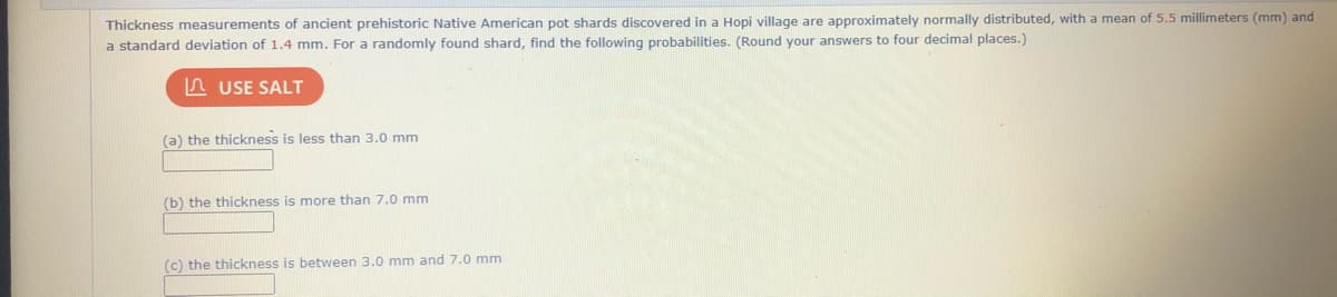 Thickness measurements of ancient prehistoric Native American pot shards discovered in a Hopi village are approximately normally distributed, with a mean of 5.5 millimeters (mm) and
a standard deviation of 1.4 mm. For a randomly found shard, find the following probabilities. (Round your answers to four decimal places.)
A USE SALT
(a) the thickness is less than 3.0 mm
(b) the thickness is more than 7.0 mm
(c) the thickness is between 3.0 mm and 7.0 mm
