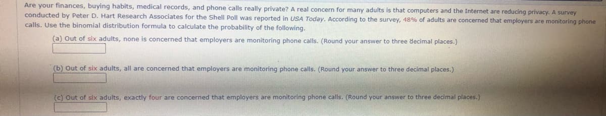 Are your finances, buying habits, medical records, and phone calls really private? A real concern for many adults is that computers and the Internet are reducing privacy. A survey
conducted by Peter D. Hart Research Associates for the Shell Poll was reported in USA Today. According to the survey, 48% of adults are concerned that employers are monitoring phone
calls. Use the binomial distribution formula to calculate the probability of the following.
(a) Out of six adults, none is concerned that employers are monitoring phone calls. (Round your answer to three decimal places.)
(b) Out of six adults, all are concerned that employers are monitoring phone calls. (Round your answer to three decimal places.)
(c) Out of six adults, exactly four are concerned that employers are monitoring phone calls. (Round your answer to three decimal places.)
