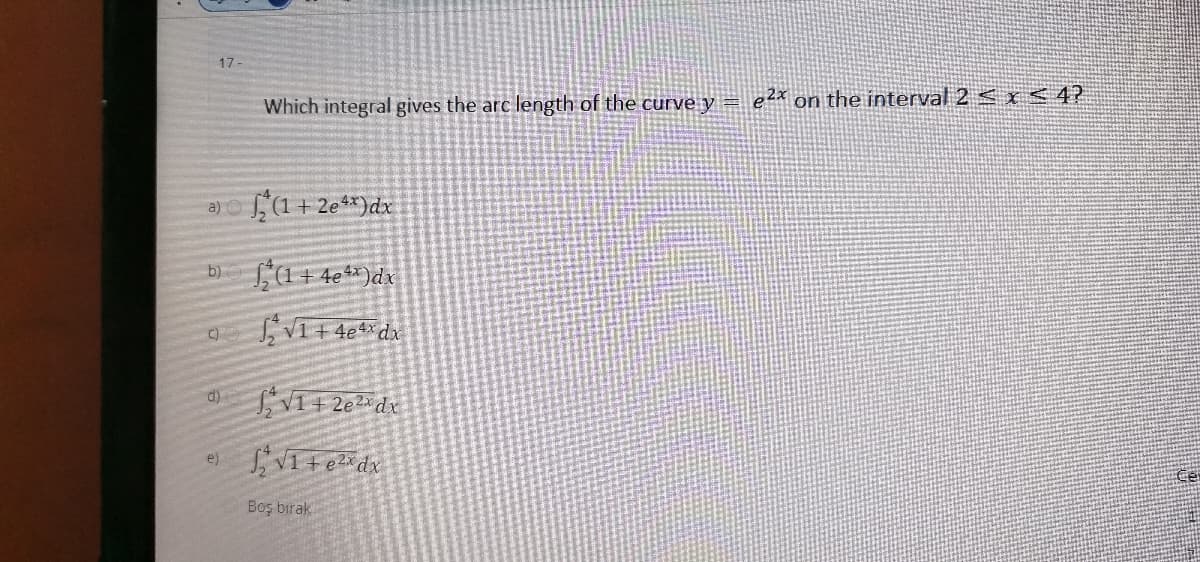 17
Which integral gives the arc length of the curve y =
e2x on the interval 2 < x <4?
a)o,(1 + 2e**)dx
L(1+ 4e%x)dx
b)
e)
Boş bırak
