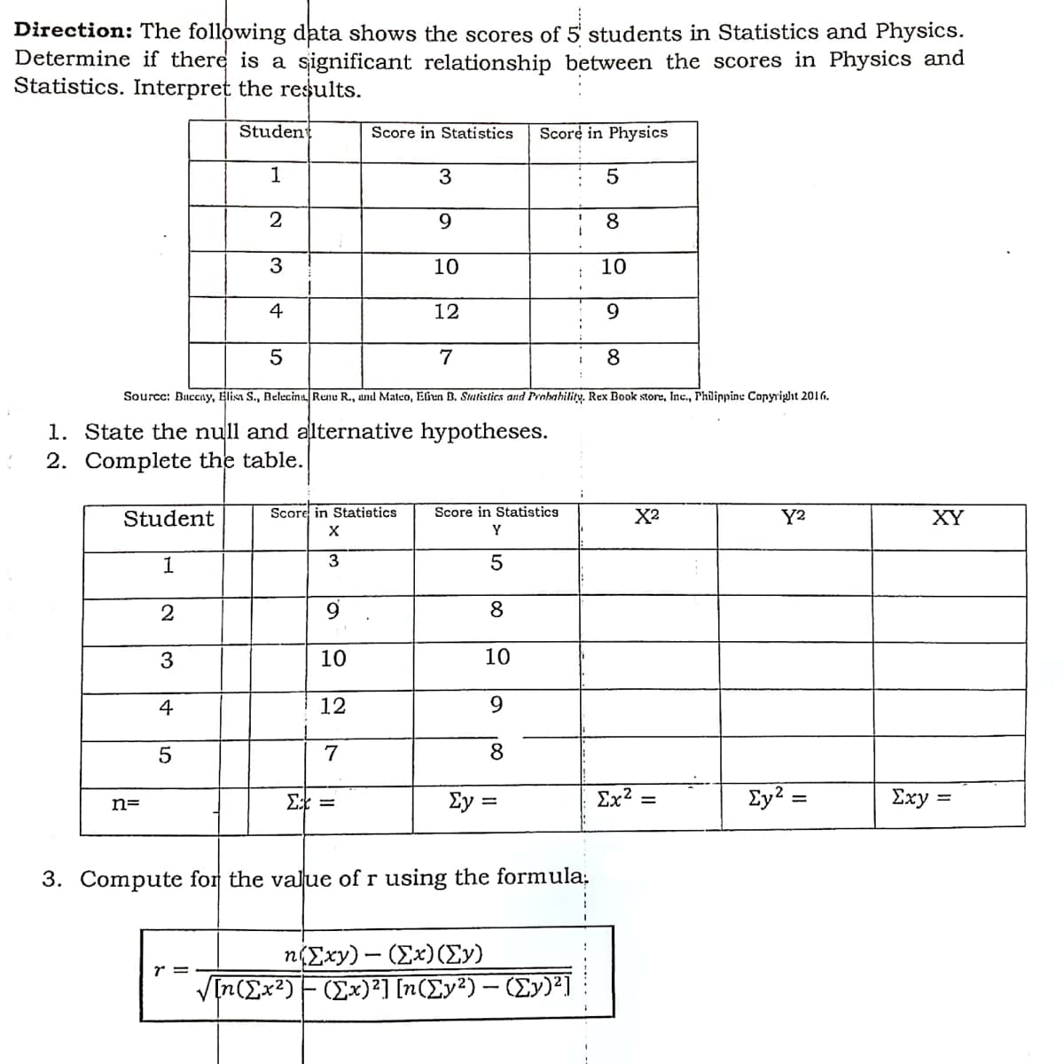 Direction: The following data shows the scores of 5 students in Statistics and Physics.
Determine if there is a significant relationship between the scores in Physics and
Statistics. Interpret the results.
Student
Score in Statistics
Score in Physics
1
3
5
2
9.
8
10
10
4
12
7
8
Sourcc: Baceny, Elisa S., Belecinu, Rene R., and Mateo, Elen B. Smtistics and Probahility. Rex Book store, Inc., Philippine Copyright 2016.
1. State the null and alternative hypotheses.
2. Complete the table.
Student
Score in Statistics
Score in Statistics
X2
Y2
XY
Y
1
3
2
9.
8
3
10
10
4
12
9.
7
8
Σ
Ey :
Ex? =
Ey?:
Σxy -
n=
3. Compute for the value of r using the formula:
n(Exy) - (Ex)(Ey)
V[n(Ex?)F(Ex)²] [n(Ey²) – (Ey)²]
